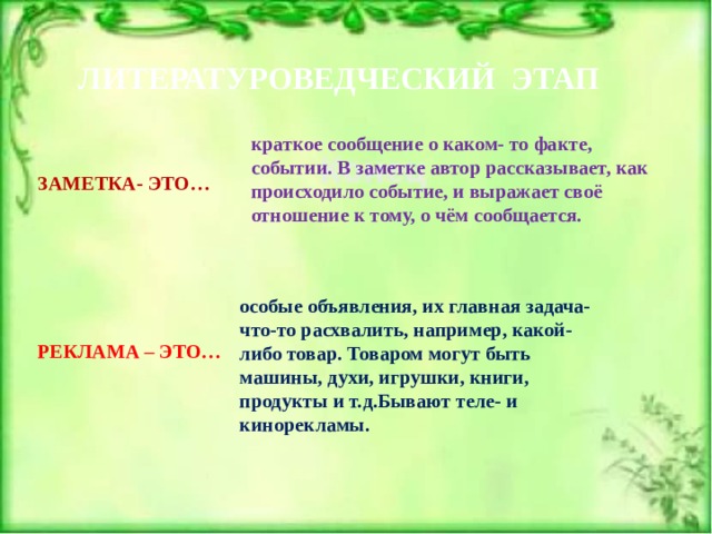 ЛИТЕРАТУРОВЕДЧЕСКИЙ ЭТАП краткое сообщение о каком- то факте, событии. В заметке автор рассказывает, как происходило событие, и выражает своё отношение к тому, о чём сообщается. ЗАМЕТКА- ЭТО… особые объявления, их главная задача- что-то расхвалить, например, какой- либо товар. Товаром могут быть машины, духи, игрушки, книги, продукты и т.д.Бывают теле- и кинорекламы. РЕКЛАМА – ЭТО… 