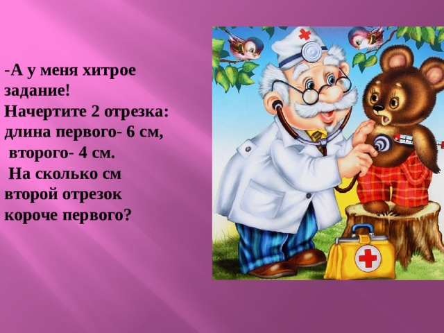 -А у меня хитрое задание! Начертите 2 отрезка: длина первого- 6 см,  второго- 4 см.  На сколько см второй отрезок короче первого? 