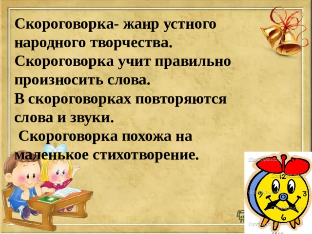 Скороговорка- жанр устного народного творчества. Скороговорка учит правильно произносить слова. В скороговорках повторяются слова и звуки.  Скороговорка похожа на маленькое стихотворение. 