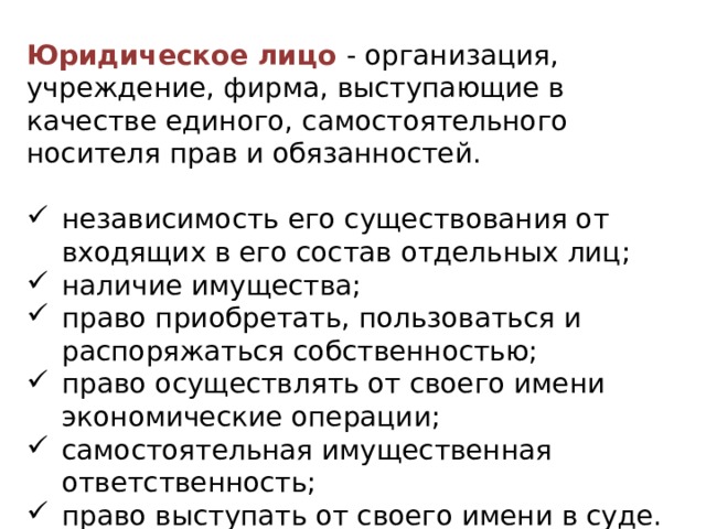 Юридическое лицо   - организация, учреждение, фирма, выступающие в качестве единого, самостоятельного носителя прав и обязанностей. независимость его существования от входящих в его состав отдельных лиц; наличие имущества; право приобретать, пользоваться и распоряжаться собственностью; право осуществлять от своего имени экономические операции; самостоятельная имущественная ответственность; право выступать от своего имени в суде. 