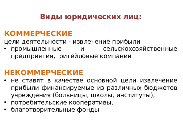 Виды юридических лиц:  КОММЕРЧЕСКИЕ  цели деятельности - извлечение прибыли промышленные и сельскохозяйственные предприятия, ритейловые компании НЕКОММЕРЧЕСКИЕ не ставят в качестве основной цели извлечение прибыли финансируемые из различных бюджетов учреждения (больницы, школы, институты), потребительские кооперативы, благотворительные фонды 