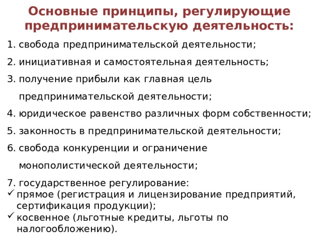 Основные принципы, регулирующие предпринимательскую деятельность: свобода предпринимательской деятельности; инициативная и самостоятельная деятельность; получение прибыли как главная цель предпринимательской деятельности; юридическое равенство различных форм собственности; законность в предпринимательской деятельности; свобода конкуренции и ограничение монополистической деятельности; государственное регулирование: прямое (регистрация и лицензирование предприятий, сертификация продукции); косвенное (льготные кредиты, льготы по налогообложению). 