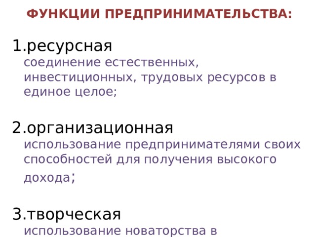 ФУНКЦИИ ПРЕДПРИНИМАТЕЛЬСТВА:  ресурсная  соединение естественных, инвестиционных, трудовых ресурсов в единое целое; организационная  использование предпринимателями своих способностей для получения высокого дохода ; творческая  использование новаторства в деятельности 