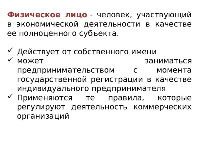 Физическое лицо   - человек, участвующий в экономической деятельности в качестве ее полноценного субъекта. Действует от собственного имени может заниматься предпринимательством с момента государственной регистрации в качестве индивидуального предпринимателя Применяются те правила, которые регулируют деятельность коммерческих организаций 