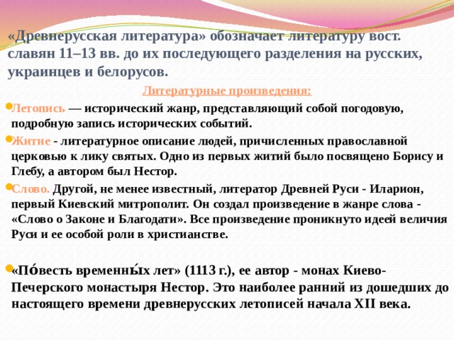 «Древнерусская литература» обозначает литературу вост. славян 11–13 вв. до их последующего разделения на русских, украинцев и белорусов. Литературные произведения: Летопись — исторический жанр, представляющий собой погодовую, подробную запись исторических событий. Житие - литературное описание людей, причисленных православной церковью к лику святых. Одно из первых житий было посвящено Борису и Глебу, а автором был Нестор. Слово. Другой, не менее известный, литератор Древней Руси - Иларион, первый Киевский митрополит. Он создал произведение в жанре слова - «Слово о Законе и Благодати». Все произведение проникнуто идеей величия Руси и ее особой роли в христианстве.  «По́весть временны́х лет» (1113 г.), ее автор - монах Киево-Печерского монастыря Нестор. Это наиболее ранний из дошедших до настоящего времени древнерусских летописей начала XII века. 