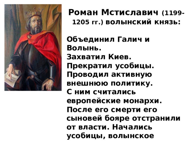 Роман Мстиславич (1199-1205 гг.) волынский князь:  Объединил Галич и Волынь. Захватил Киев. Прекратил усобицы. Проводил активную внешнюю политику. С ним считались европейские монархи.  После его смерти его сыновей бояре отстранили от власти. Начались усобицы, волынское княжество раздробилось на уделы. 