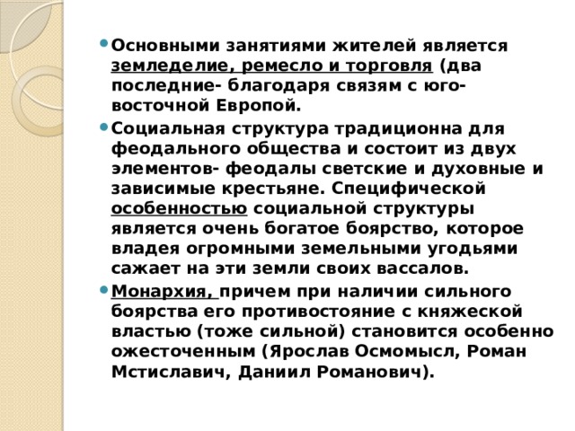 Основными занятиями жителей является земледелие, ремесло и торговля (два последние- благодаря связям с юго- восточной Европой. Социальная структура традиционна для феодального общества и состоит из двух элементов- феодалы светские и духовные и зависимые крестьяне. Специфической особенностью социальной структуры является очень богатое боярство, которое владея огромными земельными угодьями сажает на эти земли своих вассалов. Монархия, причем при наличии сильного боярства его противостояние с княжеской властью (тоже сильной) становится особенно ожесточенным (Ярослав Осмомысл, Роман Мстиславич, Даниил Романович). 