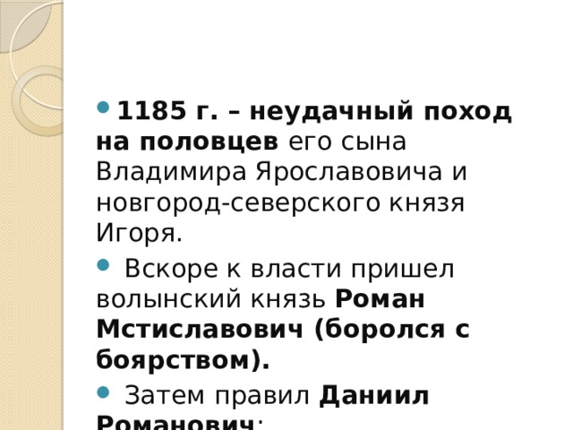 1185 г. – неудачный поход на половцев его сына Владимира Ярославовича и новгород-северского князя Игоря.  Вскоре к власти пришел волынский князь Роман Мстиславович (боролся с боярством).  Затем правил Даниил Романович ; 