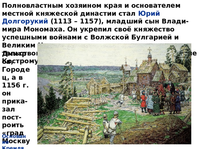 Полновластным хозяином края и основателем местной княжеской династии стал Юрий Долгорукий (1113 – 1157), младший сын Влади-мира Мономаха. Он укрепил своё княжество успешными войнами с Волжской Булгарией и Великим Новгородом, а также градострои-тельством. Князь основал 14 городов, в том числе Кострому, Переяс-лавль, Дмитров, Городец, а в 1156 г. он прика-зал пост-роить «град Москву». Основание Кремля 