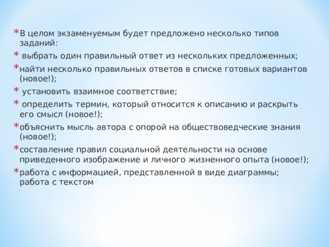 В целом экзаменуемым будет предложено несколько типов заданий:  выбрать один правильный ответ из нескольких предложенных; найти несколько правильных ответов в списке готовых вариантов (новое!);  установить взаимное соответствие;  определить термин, который относится к описанию и раскрыть его смысл (новое!); объяснить мысль автора с опорой на обществоведческие знания (новое!); составление правил социальной деятельности на основе приведенного изображение и личного жизненного опыта (новое!); работа с информацией, представленной в виде диаграммы; работа с текстом 