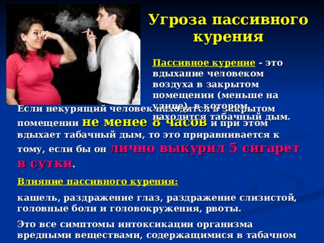 Угроза пассивного курения Пассивное курение - это вдыхание человеком воздуха в закрытом помещении (меньше на улице), в котором находится табачный дым. Если некурящий человек находится в закрытом помещении не менее 8 часов и при этом вдыхает табачный дым, то это приравнивается к тому, если бы он лично выкурил 5 сигарет в сутки .  Влияние пассивного курения: кашель, раздражение глаз, раздражение слизистой, головные боли и головокружения, рвоты. Это все симптомы интоксикации организма вредными веществами, содержащимися в табачном дыме.   