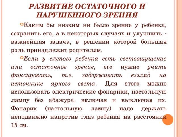 РАЗВИТИЕ ОСТАТОЧНОГО И НАРУШЕННОГО ЗРЕНИЯ Каким бы низким ни было зрение у ребенка, сохранить его, а в некоторых случаях и улучшить - важнейшая задача, в решении которой большая роль принадлежит родителям. Если у слепого ребенка есть светоощущение или остаточное зрение , его нужно учить фиксировать, т.е. задерживать взгляд на источнике яркого света . Для этого можно использовать электрические фонарики, настольную лампу без абажура, включая и выключая их. Фонарик (настольную лампу) надо держать неподвижно напротив глаз ребенка на расстоянии 15 см. 