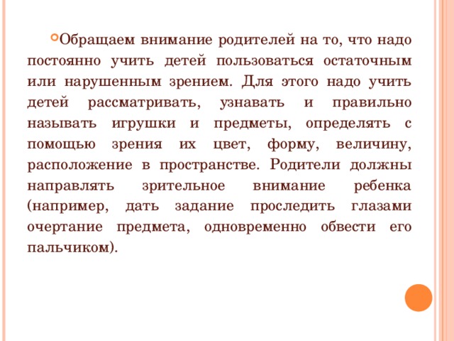 Обращаем внимание родителей на то, что надо постоянно учить детей пользоваться остаточным или нарушенным зрением. Для этого надо учить детей рассматривать, узнавать и правильно называть игрушки и предметы, определять с помощью зрения их цвет, форму, величину, расположение в пространстве. Родители должны направлять зрительное внимание ребенка (например, дать задание проследить глазами очертание предмета, одновременно обвести его пальчиком). 