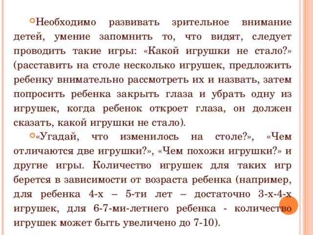 Необходимо развивать зрительное внимание детей, умение запомнить то, что видят, следует проводить такие игры: «Какой игрушки не стало?» (расставить на столе несколько игрушек, предложить ребенку внимательно рассмотреть их и назвать, затем попросить ребенка закрыть глаза и убрать одну из игрушек, когда ребенок откроет глаза, он должен сказать, какой игрушки не стало). «Угадай, что изменилось на столе?», «Чем отличаются две игрушки?», «Чем похожи игрушки?» и другие игры. Количество игрушек для таких игр берется в зависимости от возраста ребенка (например, для ребенка 4-х – 5-ти лет – достаточно 3-х-4-х игрушек, для 6-7-ми-летнего ребенка - количество игрушек может быть увеличено до 7-10). 