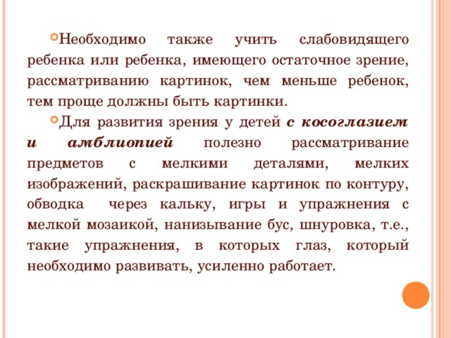 Необходимо также учить слабовидящего ребенка или ребенка, имеющего остаточное зрение, рассматриванию картинок, чем меньше ребенок, тем проще должны быть картинки. Для развития зрения у детей с косоглазием и амблиопией полезно рассматривание предметов с мелкими деталями, мелких изображений, раскрашивание картинок по контуру, обводка через кальку, игры и упражнения с мелкой мозаикой, нанизывание бус, шнуровка, т.е., такие упражнения, в которых глаз, который необходимо развивать, усиленно работает.  