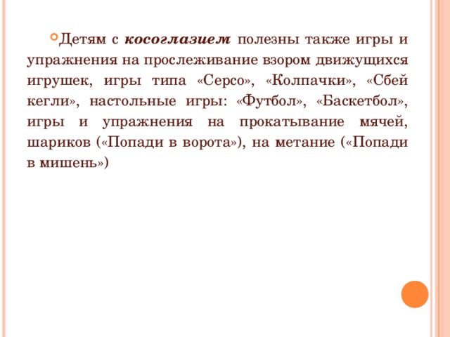 Детям с косоглазием полезны также игры и упражнения на прослеживание взором движущихся игрушек, игры типа «Серсо», «Колпачки», «Сбей кегли», настольные игры: «Футбол», «Баскетбол», игры и упражнения на прокатывание мячей, шариков («Попади в ворота»), на метание («Попади в мишень») 