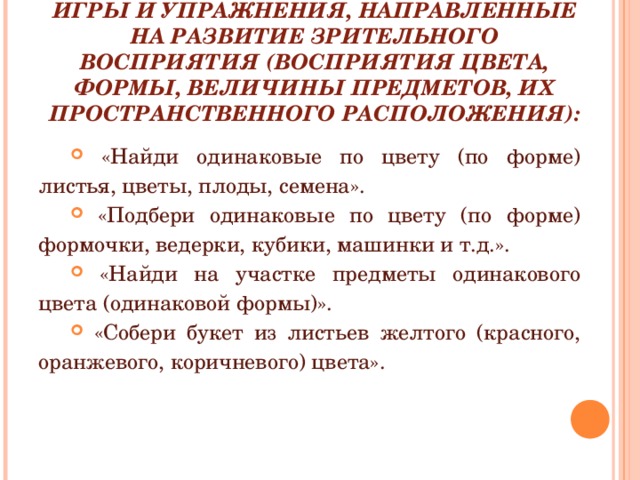 ИГРЫ И УПРАЖНЕНИЯ, НАПРАВЛЕННЫЕ НА РАЗВИТИЕ ЗРИТЕЛЬНОГО ВОСПРИЯТИЯ (ВОСПРИЯТИЯ ЦВЕТА, ФОРМЫ, ВЕЛИЧИНЫ ПРЕДМЕТОВ, ИХ ПРОСТРАНСТВЕННОГО РАСПОЛОЖЕНИЯ):  «Найди одинаковые по цвету (по форме) листья, цветы, плоды, семена».  «Подбери одинаковые по цвету (по форме) формочки, ведерки, кубики, машинки и т.д.».  «Найди на участке предметы одинакового цвета (одинаковой формы)».  «Собери букет из листьев желтого (красного, оранжевого, коричневого) цвета». 