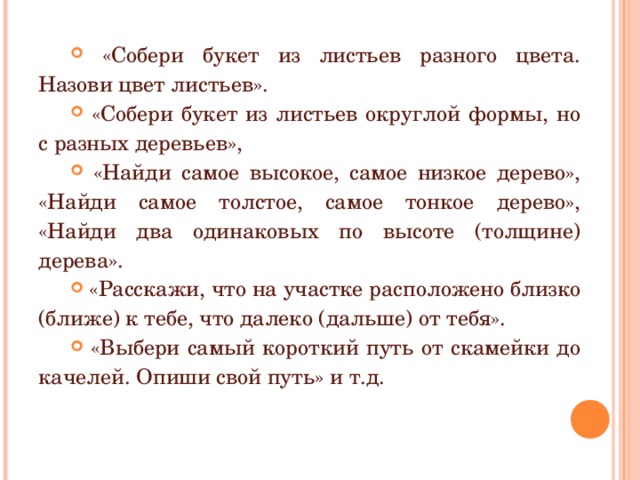  «Собери букет из листьев разного цвета. Назови цвет листьев».  «Собери букет из листьев округлой формы, но с разных деревьев»,  «Найди самое высокое, самое низкое дерево», «Найди самое толстое, самое тонкое дерево», «Найди два одинаковых по высоте (толщине) дерева».  «Расскажи, что на участке расположено близко (ближе) к тебе, что далеко (дальше) от тебя».  «Выбери самый короткий путь от скамейки до качелей. Опиши свой путь» и т.д.  