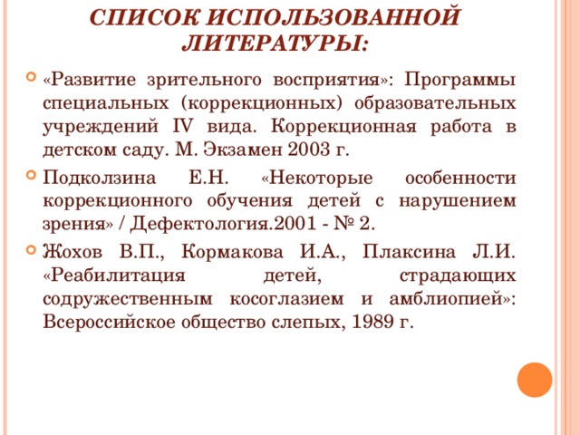 СПИСОК ИСПОЛЬЗОВАННОЙ ЛИТЕРАТУРЫ: «Развитие зрительного восприятия»: Программы специальных (коррекционных) образовательных учреждений IV вида. Коррекционная работа в детском саду. М. Экзамен 2003 г. Подколзина Е.Н. «Некоторые особенности коррекционного обучения детей с нарушением зрения» / Дефектология.2001 - № 2. Жохов В.П., Кормакова И.А., Плаксина Л.И. «Реабилитация детей, страдающих содружественным косоглазием и амблиопией»: Всероссийское общество слепых, 1989 г. 