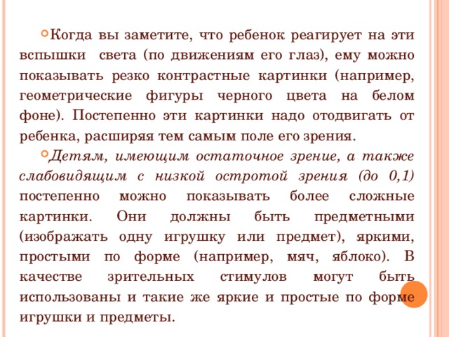 Когда вы заметите, что ребенок реагирует на эти вспышки света (по движениям его глаз), ему можно показывать резко контрастные картинки (например, геометрические фигуры черного цвета на белом фоне). Постепенно эти картинки надо отодвигать от ребенка, расширяя тем самым поле его зрения. Детям, имеющим остаточное зрение, а также слабовидящим с низкой остротой зрения (до 0,1) постепенно можно показывать более сложные картинки. Они должны быть предметными (изображать одну игрушку или предмет), яркими, простыми по форме (например, мяч, яблоко). В качестве зрительных стимулов могут быть использованы и такие же яркие и простые по форме игрушки и предметы. 