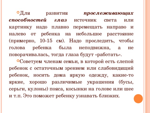 Для развития прослеживающих способностей глаз  источник света или картинку надо плавно перемещать направо и налево от ребенка на небольшое расстояние (примерно, 10-15 см). Надо проследить, чтобы голова ребенка была неподвижна, а не поворачивалась, тогда глаза будут «работать». Советуем членам семьи, в которой есть слепой ребенок с остаточным зрением или слабовидящий ребенок, носить дома яркую одежду, какие-то яркие, хорошо различимые украшения (бусы, серьги, кулоны) пояса, косынки на голове или шее и т.п. Это поможет ребенку узнавать близких. 