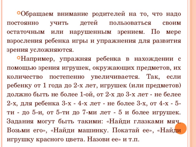 Обращаем внимание родителей на то, что надо постоянно учить детей пользоваться своим остаточным или нарушенным зрением. По мере взросления ребенка игры и упражнения для развития зрения усложняются. Например, упражняя ребенка в нахождении с помощью зрения игрушек, окружающих предметов, их количество постепенно увеличивается. Так, если ребенку от 1 года до 2-х лет, игрушек (или предметов) должно быть не более 1-ой, от 2-х до 3-х лет - не белее 2-х, для ребенка 3-х - 4-х лет - не более 3-х, от 4-х - 5-ти - до 5-и, от 5-ти до 7-ми лет - 5 и более игрушек. Задания могут быть такими: «Найди глазками мяч. Возьми его», «Найди машинку. Покатай ее», «Найди игрушку красного цвета. Назови ее» и т.п. 