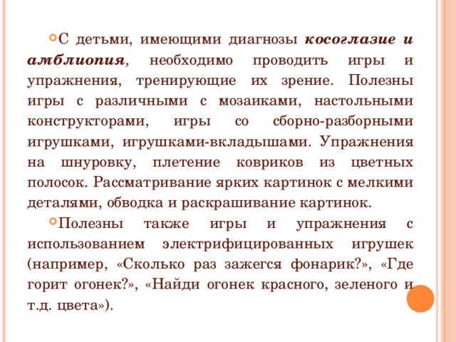 С детьми, имеющими диагнозы косоглазие и амблиопия , необходимо проводить игры и упражнения, тренирующие их зрение. Полезны игры с различными с мозаиками, настольными конструкторами, игры со сборно-разборными игрушками, игрушками-вкладышами. Упражнения на шнуровку, плетение ковриков из цветных полосок. Рассматривание ярких картинок с мелкими деталями, обводка и раскрашивание картинок. Полезны также игры и упражнения с использованием электрифицированных игрушек (например, «Сколько раз зажегся фонарик?», «Где горит огонек?», «Найди огонек красного, зеленого и т.д. цвета»). 