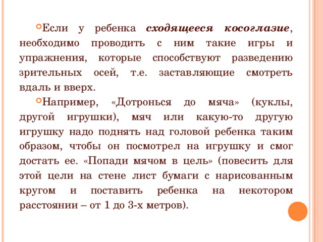 Если у ребенка сходящееся косоглазие , необходимо проводить с ним такие игры и упражнения, которые способствуют разведению зрительных осей, т.е. заставляющие смотреть вдаль и вверх. Например, «Дотронься до мяча» (куклы, другой игрушки), мяч или какую-то другую игрушку надо поднять над головой ребенка таким образом, чтобы он посмотрел на игрушку и смог достать ее. «Попади мячом в цель» (повесить для этой цели на стене лист бумаги с нарисованным кругом и поставить ребенка на некотором расстоянии – от 1 до 3-х метров).  