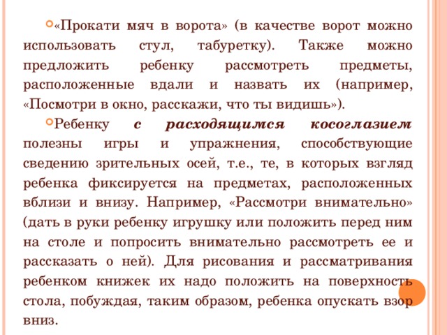 «Прокати мяч в ворота» (в качестве ворот можно использовать стул, табуретку). Также можно предложить ребенку рассмотреть предметы, расположенные вдали и назвать их (например, «Посмотри в окно, расскажи, что ты видишь»). Ребенку с расходящимся косоглазием полезны игры и упражнения, способствующие сведению зрительных осей, т.е., те, в которых взгляд ребенка фиксируется на предметах, расположенных вблизи и внизу. Например, «Рассмотри внимательно» (дать в руки ребенку игрушку или положить перед ним на столе и попросить внимательно рассмотреть ее и рассказать о ней). Для рисования и рассматривания ребенком книжек их надо положить на поверхность стола, побуждая, таким образом, ребенка опускать взор вниз. 