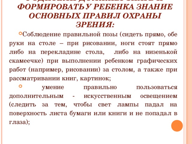 РОДИТЕЛИ ДОЛЖНЫ ЗНАТЬ И ФОРМИРОВАТЬ У РЕБЕНКА ЗНАНИЕ ОСНОВНЫХ ПРАВИЛ ОХРАНЫ ЗРЕНИЯ: Соблюдение правильной позы (сидеть прямо, обе руки на столе – при рисовании, ноги стоят прямо либо на перекладине стола, либо на низенькой скамеечке) при выполнении ребенком графических работ (например, рисовании) за столом, а также при рассматривании книг, картинок;  умение правильно пользоваться дополнительным - искусственным освещением (следить за тем, чтобы свет лампы падал на поверхность листа бумаги или книги и не попадал в глаза); 