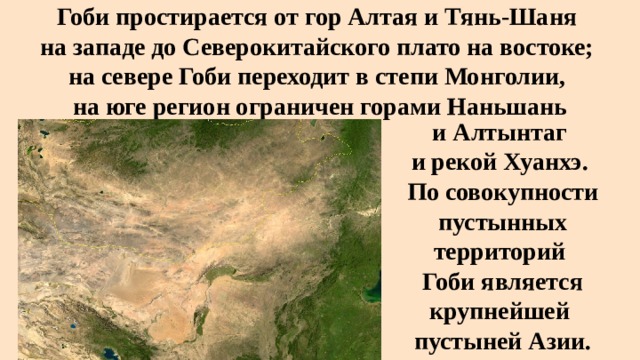 Гоби простирается от гор Алтая и Тянь-Шаня   на западе до Северокитайского плато на востоке;  на севере Гоби переходит в степи Монголии,  на юге регион ограничен горами Наньшань   и Алтынтаг  и рекой Хуанхэ. По совокупности пустынных территорий Гоби является крупнейшей  пустыней Азии. 