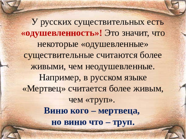  У русских существительных есть «одушевленность»! Это значит, что некоторые «одушевленные» существительные считаются более живыми, чем неодушевленные. Например, в русском языке «Мертвец» считается более живым, чем «труп». Виню кого – мертвеца, но виню что – труп. 