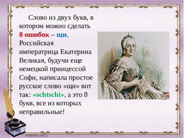  Слово из двух букв, в котором можно сделать 8 ошибок – щи . Российская императрица Екатерина Великая, будучи еще немецкой принцессой Софи, написала простое русское слово «щи» вот так: «schtschi», а это 8 букв, все из которых неправильные!   