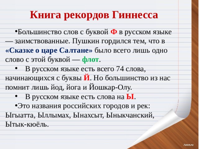 Книга рекордов Гиннесса Большинство слов с буквой Ф в русском языке — заимствованные. Пушкин гордился тем, что в «Сказке о царе Салтане» было всего лишь одно слово с этой буквой — флот .  В русском языке есть всего 74 слова, начинающихся с буквы Й . Но большинство из нас помнит лишь йод, йога и Йошкар-Олу.  В русском языке есть слова на Ы . Это названия российских городов и рек: Ыгыатта, Ыллымах, Ынахсыт, Ыныкчанский, Ытык-кюёль. 