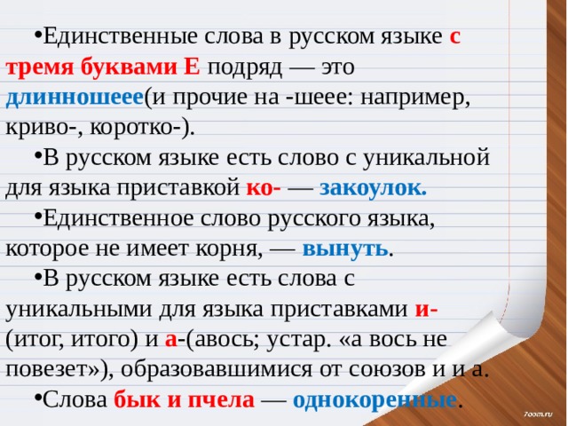 Единственные слова в русском языке с тремя буквами Е подряд — это длинношеее (и прочие на -шеее: например, криво-, коротко-). В русском языке есть слово с уникальной для языка приставкой ко- — закоулок. Единственное слово русского языка, которое не имеет корня, — вынуть . В русском языке есть слова с уникальными для языка приставками и- (итог, итого) и а -(авось; устар. «а вось не повезет»), образовавшимися от союзов и и а. Слова бык и пчела — однокоренные . 