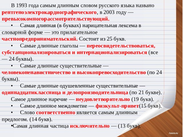 В 1993 года самым длинным словом русского языка названо рентгеноэлектрокардиографического , в 2003 году — превысокомногорассмотрительствующий. •  Самая длинная (в буквах) нарицательная лексема в словарной форме — это прилагательное частнопредпринимательский. Состоит из 25 букв. •  Самые длинные глаголы — переосвидетельствоваться, субстанционализироваться и интернационализироваться (все — 24 буквы). •  Самые длинные существительные — человеконенавистничество и высокопревосходительство (по 24 буквы). •  Самые длинные одушевленные существительные — одиннадцатиклассница и делопроизводительница (по 21 букве). Самое длинное наречие — неудовлетворительно (19 букв). •  Самое длинное междометие — физкульт-привет (15 букв). •  Слово соответственно является самым длинным предлогом. (14 букв). Самая длинная частица исключительно — (13 букв). 