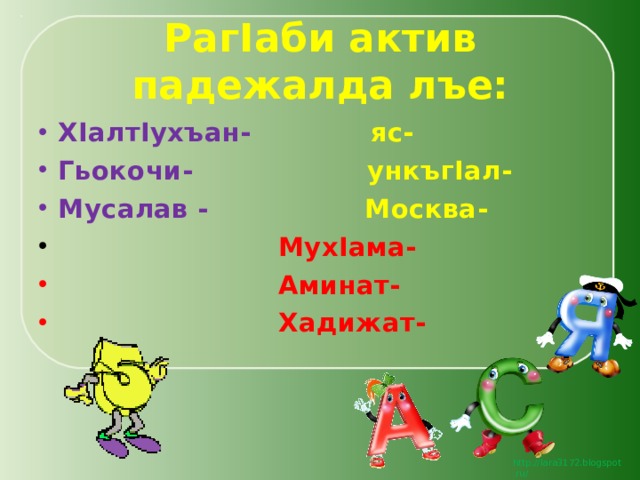 Раг I аби актив падежалда лъе: Х I алт I ухъан-  яс- Гьокочи-  ункъг I ал- Мусалав - Москва-  Мух I ама-  Аминат-  Хадижат- 