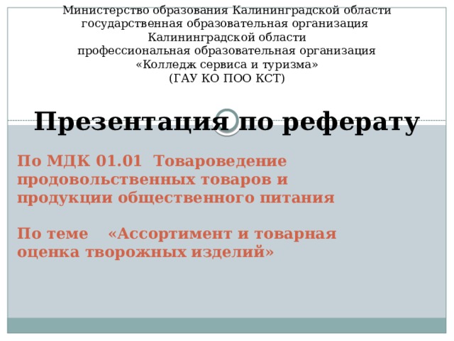 Министерство образования Калининградской области государственная образовательная организация Калининградской области профессиональная образовательная организация «Колледж сервиса и туризма» (ГАУ КО ПОО КСТ) Презентация по реферату По МДК 01.01  Товароведение продовольственных товаров и продукции общественного питания   По теме  «Ассортимент и товарная оценка творожных изделий»    