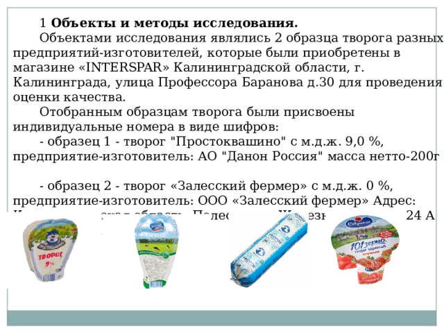 1 Объекты и методы исследования. Объектами исследования являлись 2 образца творога разных предприятий-изготовителей, которые были приобретены в магазине «INTERSPAR» Калининградской области, г. Калининграда, улица Профессора Баранова д.30 для проведения оценки качества. Отобранным образцам творога были присвоены индивидуальные номера в виде шифров: - образец 1 - творог 