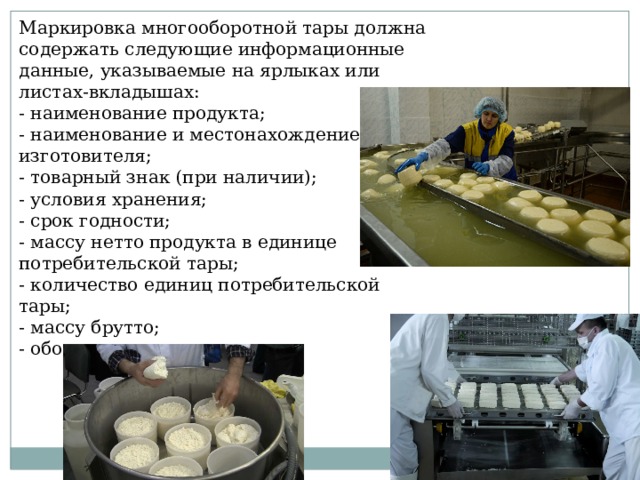 Маркировка многооборотной тары должна содержать следующие информационные данные, указываемые на ярлыках или листах-вкладышах: - наименование продукта; - наименование и местонахождение изготовителя; - товарный знак (при наличии); - условия хранения; - срок годности; - массу нетто продукта в единице потребительской тары; - количество единиц потребительской тары; - массу брутто; - обозначение стандарта. 