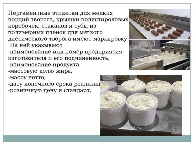 Пергаментные этикетки для мелких порций творога, крышки полистироловых коробочек, стаканов и тубы из полимерных пленок для мягкого диетического творога имеют маркировку.  На ней указывают -наименование или номер предприятия-изготовителя и его подчиненность, -наименование продукта -массовую долю жира, -массу нетто, -дату конечного срока реализации, -розничную цену и стандарт. 