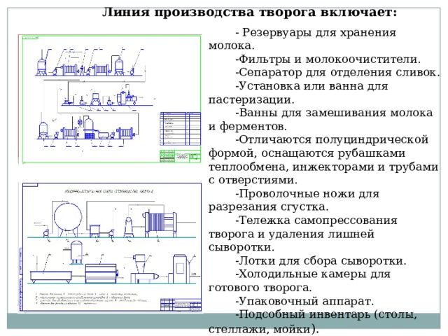 Линия производства творога включает: - Резервуары для хранения молока. -Фильтры и молокоочистители. -Сепаратор для отделения сливок. -Установка или ванна для пастеризации. -Ванны для замешивания молока и ферментов. -Отличаются полуциндрической формой, оснащаются рубашками теплообмена, инжекторами и трубами с отверстиями. -Проволочные ножи для разрезания сгустка. -Тележка самопрессования творога и удаления лишней сыворотки. -Лотки для сбора сыворотки. -Холодильные камеры для готового творога. -Упаковочный аппарат. -Подсобный инвентарь (столы, стеллажи, мойки ). 