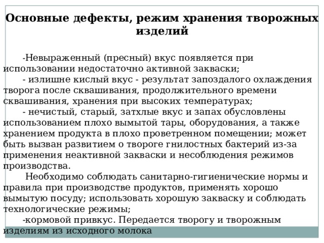 Основные дефекты, режим хранения творожных изделий - Невыраженный (пресный) вкус появляется при использовании недостаточно активной закваски; - излишне кислый вкус - результат запоздалого охлаждения творога после сквашивания, продолжительного времени сквашивания, хранения при высоких температурах; - нечистый, старый, затхлые вкус и запах обусловлены использованием плохо вымытой тары, оборудования, а также хранением продукта в плохо проветренном помещении; может быть вызван развитием о твороге гнилостных бактерий из-за применения неактивной закваски и несоблюдения режимов производства.  Необходимо соблюдать санитарно-гигиенические нормы и правила при производстве продуктов, применять хорошо вымытую посуду; использовать хорошую закваску и соблюдать технологические режимы; -кормовой привкус. Передается творогу и творожным изделиям из исходного молока 