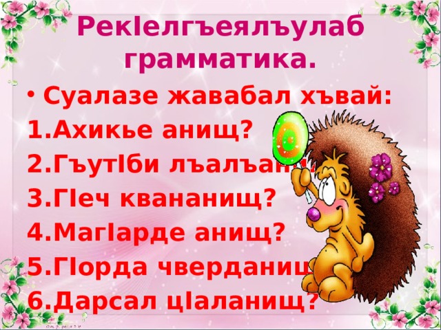 РекIелгъеялъулаб грамматика. Суалазе жавабал хъвай: Ахикье анищ? ГъутIби лъалъанищ? ГIеч квананищ? МагIарде анищ? ГIорда чверданищ? Дарсал цIаланищ? 