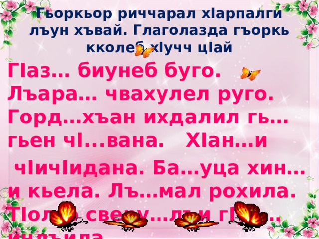 Гьоркьор риччарал хIарпалги лъун хъвай. Глаголазда гъоркь кколеб хIучч цIай ГIаз… биунеб буго. Лъара… чвахулел руго. Горд…хъан ихдалил гь…гьен чI...вана. ХIан…и  чIичIидана. Ба…уца хин…и кьела. Лъ…мал рохила. ТIолго сверу…лъи гIуч…инлъила. 