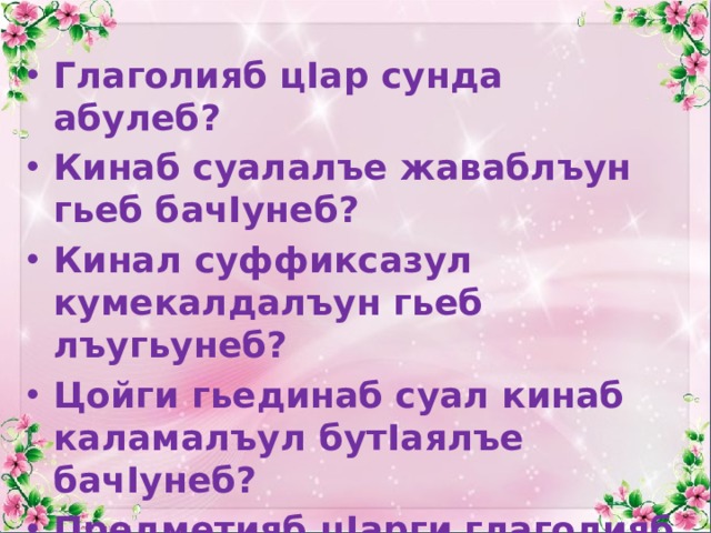 Глаголияб цIар сунда абулеб? Кинаб суалалъе жаваблъун гьеб бачIунеб? Кинал суффиксазул кумекалдалъун гьеб лъугьунеб? Цойги гьединаб суал кинаб каламалъул бутIаялъе бачIунеб? Предметияб цIарги глаголияб цIарги цоцадаса кин батIа бахъилеб? 