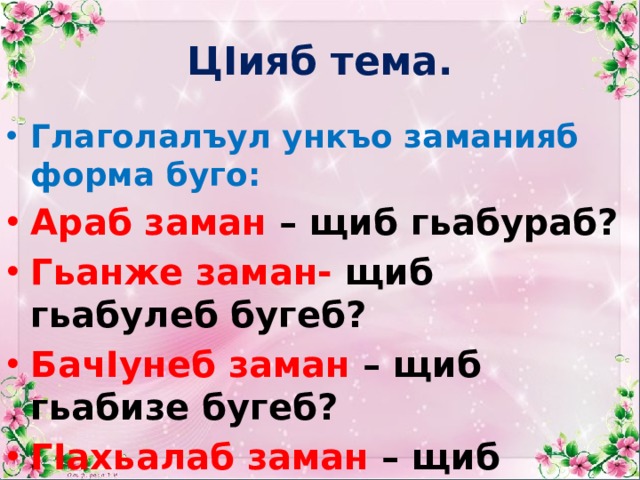 ЦIияб тема. Глаголалъул ункъо заманияб форма буго: Араб заман – щиб гьабураб? Гьанже заман- щиб гьабулеб бугеб? БачIунеб заман – щиб гьабизе бугеб? ГIахьалаб заман – щиб гьабулеб? 
