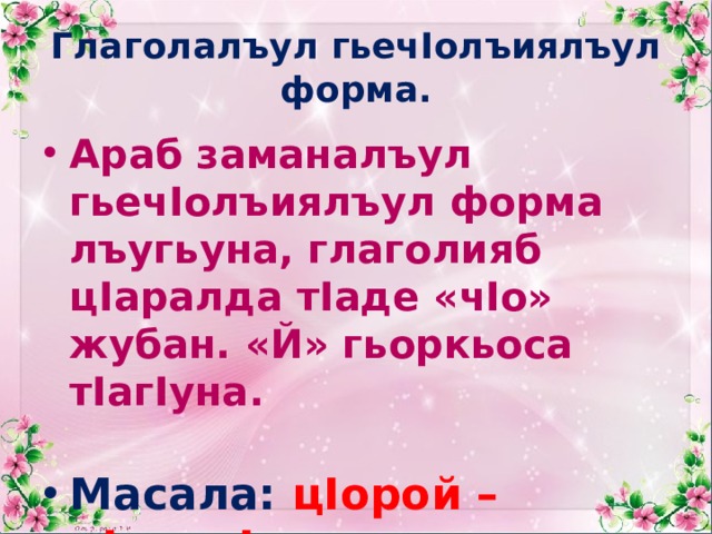 Глаголалъул гьечIолъиялъул форма. Араб заманалъул гьечIолъиялъул форма лъугьуна, глаголияб цIаралда тIаде «чIо» жубан. «Й» гьоркьоса тIагIуна. Масала: цIорой – цIорочIо.  кIалъай – кIалъачIо 