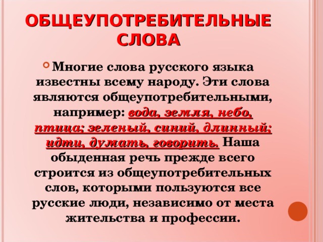 ОБЩЕУПОТРЕБИТЕЛЬНЫЕ СЛОВА Многие слова русского языка известны всему народу. Эти слова являются общеупотребительными, например: вода, земля, небо, птица; зеленый, синий, длинный; идти, думать, говорить. Наша обыденная речь прежде всего строится из общеупотребительных слов, которыми пользуются все русские люди, независимо от места жительства и профессии. 