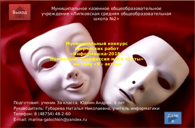 Выход Муниципальное казенное общеобразовательное учреждение «Липковская средняя общеобразовательная школа №2» Муниципальный конкурс  творческих работ  «Информашка-2018»  Номинация «Профессия моей мечты»  на тему «Я - актер» Подготовил: ученик 3а класса, Юдкин Андрей, 9 лет Руководитель: Губарева Наталья Николаевна, учитель информатики Телефон: 8 (48754) 48-2-60 E-mail: marina-galochkin@yandex.ru  Далее  